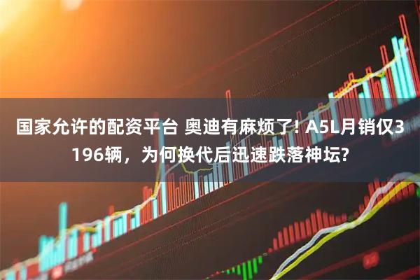 国家允许的配资平台 奥迪有麻烦了! A5L月销仅3196辆，为何换代后迅速跌落神坛?