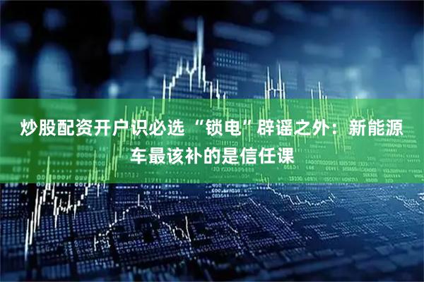 炒股配资开户识必选 “锁电”辟谣之外：新能源车最该补的是信任课