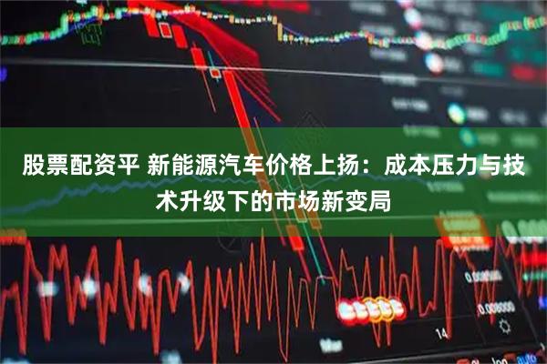 股票配资平 新能源汽车价格上扬：成本压力与技术升级下的市场新变局