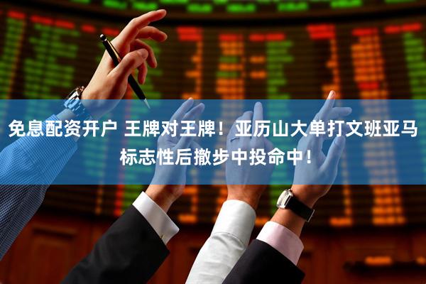 免息配资开户 王牌对王牌！亚历山大单打文班亚马 标志性后撤步中投命中！