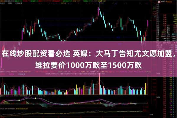 在线炒股配资看必选 英媒：大马丁告知尤文愿加盟，维拉要价1000万欧至1500万欧